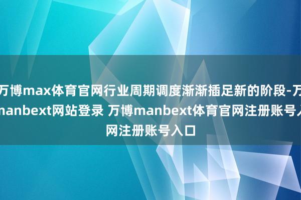 万博max体育官网行业周期调度渐渐插足新的阶段-万博manbext网站登录 万博manbext体育官网注册账号入口