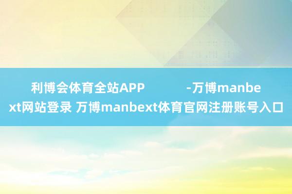 利博会体育全站APP            -万博manbext网站登录 万博manbext体育官网注册账号入口