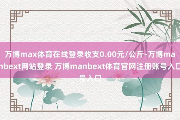 万博max体育在线登录收支0.00元/公斤-万博manbext网站登录 万博manbext体育官网注册账号入口