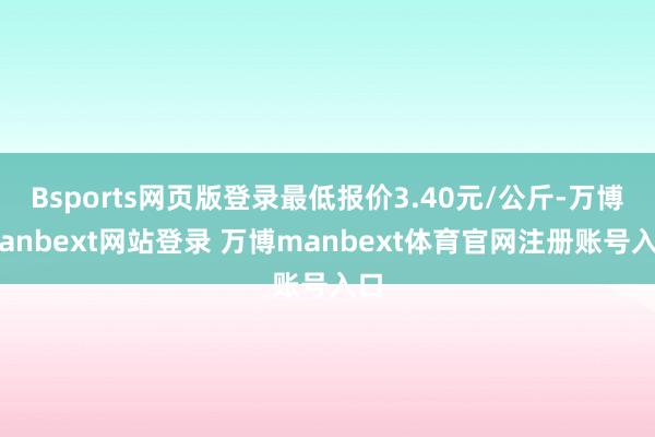 Bsports网页版登录最低报价3.40元/公斤-万博manbext网站登录 万博manbext体育官网注册账号入口