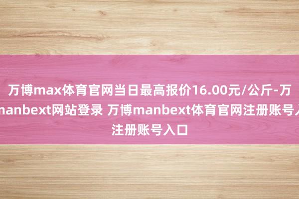 万博max体育官网当日最高报价16.00元/公斤-万博manbext网站登录 万博manbext体育官网注册账号入口