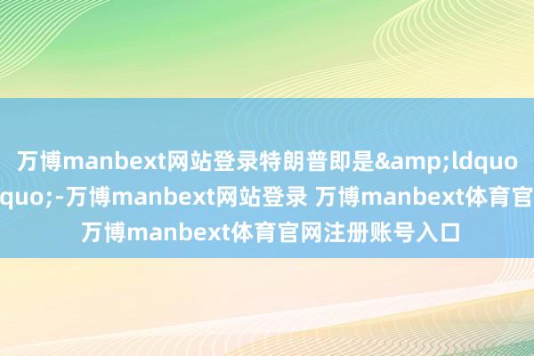 万博manbext网站登录特朗普即是&ldquo;违警&rdquo;-万博manbext网站登录 万博manbext体育官网注册账号入口