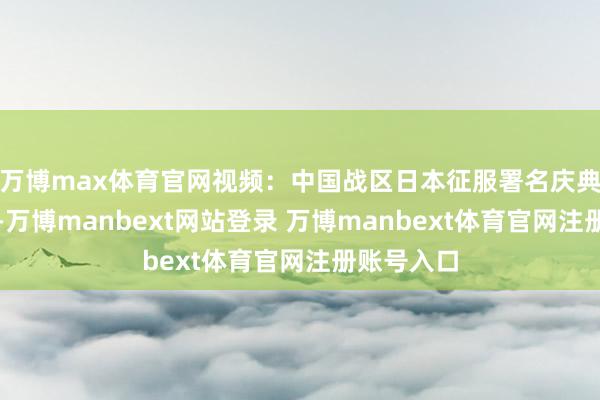 万博max体育官网视频：中国战区日本征服署名庆典的全历程-万博manbext网站登录 万博manbext体育官网注册账号入口