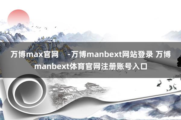 万博max官网    -万博manbext网站登录 万博manbext体育官网注册账号入口