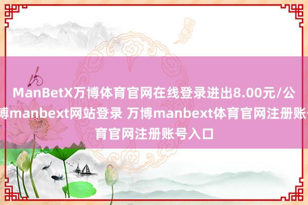 ManBetX万博体育官网在线登录进出8.00元/公斤-万博manbext网站登录 万博manbext体育官网注册账号入口