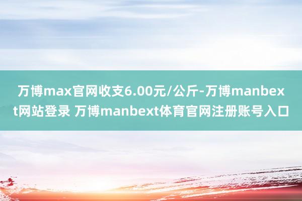 万博max官网收支6.00元/公斤-万博manbext网站登录 万博manbext体育官网注册账号入口