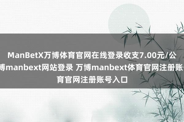 ManBetX万博体育官网在线登录收支7.00元/公斤-万博manbext网站登录 万博manbext体育官网注册账号入口