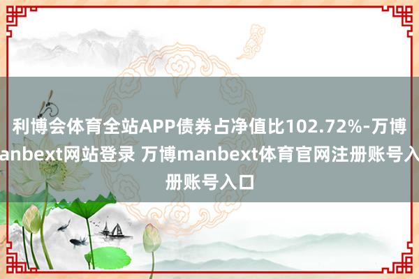 利博会体育全站APP债券占净值比102.72%-万博manbext网站登录 万博manbext体育官网注册账号入口