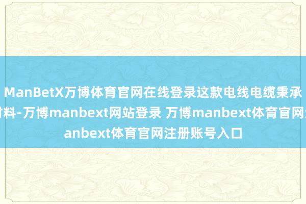 ManBetX万博体育官网在线登录这款电线电缆秉承先进的绝缘材料-万博manbext网站登录 万博manbext体育官网注册账号入口