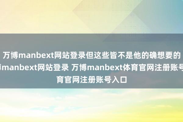 万博manbext网站登录但这些皆不是他的确想要的-万博manbext网站登录 万博manbext体育官网注册账号入口