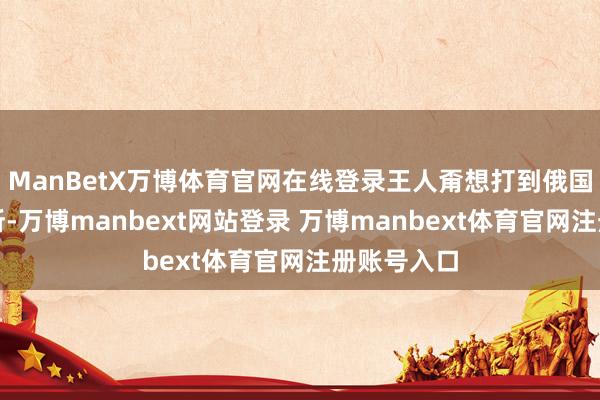 ManBetX万博体育官网在线登录王人甭想打到俄国的关键场所-万博manbext网站登录 万博manbext体育官网注册账号入口