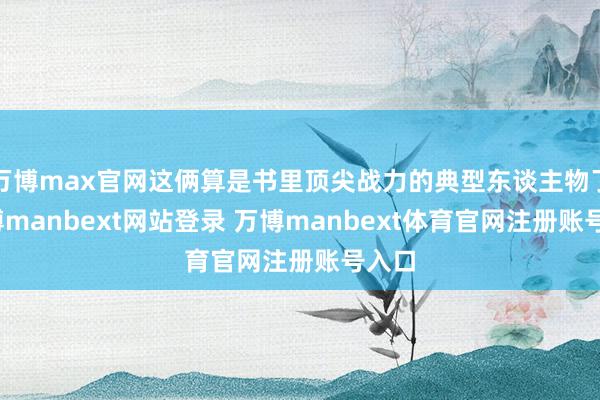 万博max官网这俩算是书里顶尖战力的典型东谈主物了-万博manbext网站登录 万博manbext体育官网注册账号入口