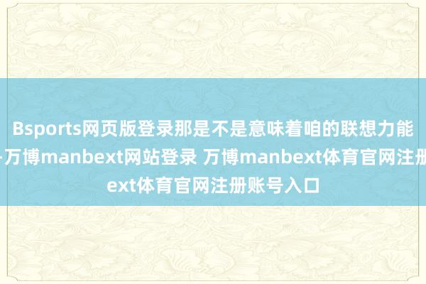 Bsports网页版登录那是不是意味着咱的联想力能放开点呢-万博manbext网站登录 万博manbext体育官网注册账号入口