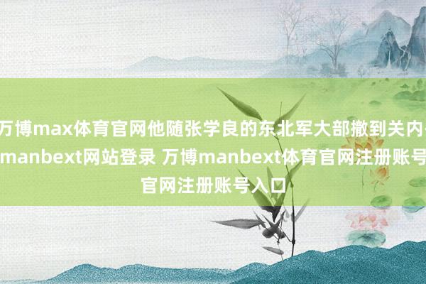 万博max体育官网他随张学良的东北军大部撤到关内-万博manbext网站登录 万博manbext体育官网注册账号入口