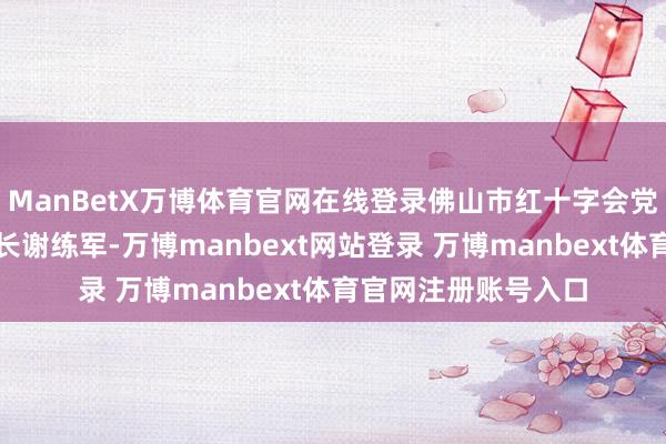 ManBetX万博体育官网在线登录佛山市红十字会党组通知、常务副会长谢练军-万博manbext网站登录 万博manbext体育官网注册账号入口