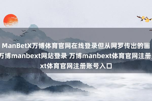 ManBetX万博体育官网在线登录但从网罗传出的画面来看-万博manbext网站登录 万博manbext体育官网注册账号入口