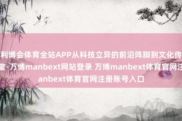 利博会体育全站APP从科技立异的前沿阵脚到文化传承的深奥殿堂-万博manbext网站登录 万博manbext体育官网注册账号入口