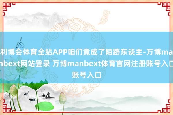 利博会体育全站APP咱们竟成了陌路东谈主-万博manbext网站登录 万博manbext体育官网注册账号入口