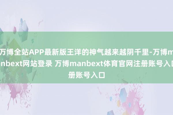 万博全站APP最新版王洋的神气越来越阴千里-万博manbext网站登录 万博manbext体育官网注册账号入口