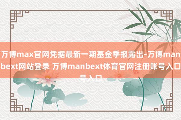 万博max官网凭据最新一期基金季报露出-万博manbext网站登录 万博manbext体育官网注册账号入口