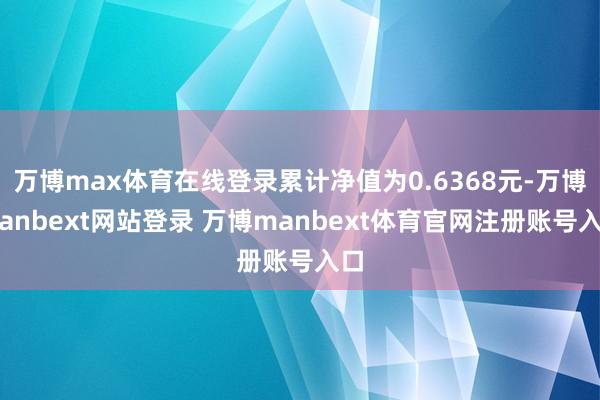 万博max体育在线登录累计净值为0.6368元-万博manbext网站登录 万博manbext体育官网注册账号入口