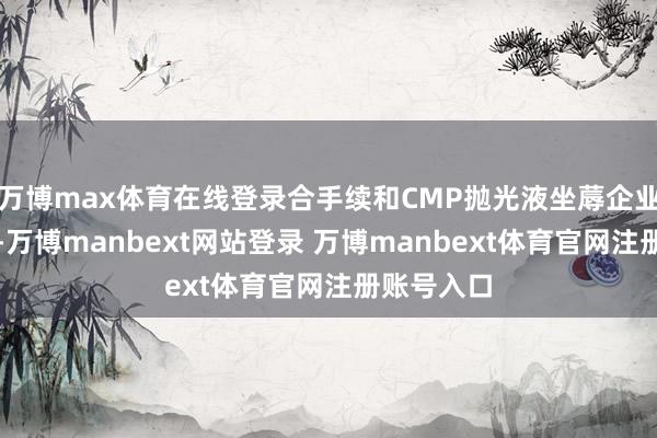 万博max体育在线登录合手续和CMP抛光液坐蓐企业对接测试-万博manbext网站登录 万博manbext体育官网注册账号入口