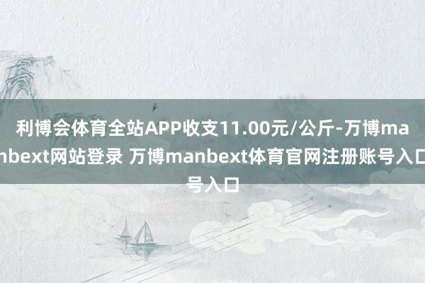 利博会体育全站APP收支11.00元/公斤-万博manbext网站登录 万博manbext体育官网注册账号入口