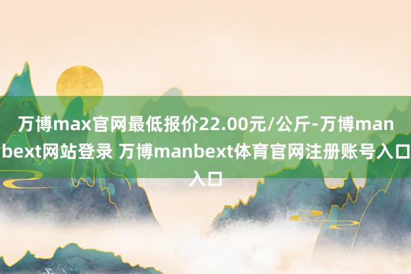 万博max官网最低报价22.00元/公斤-万博manbext网站登录 万博manbext体育官网注册账号入口