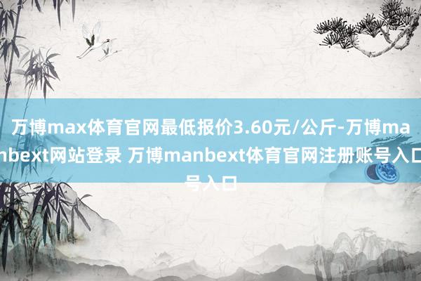 万博max体育官网最低报价3.60元/公斤-万博manbext网站登录 万博manbext体育官网注册账号入口