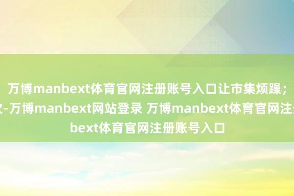 万博manbext体育官网注册账号入口让市集烦躁；又有若干次-万博manbext网站登录 万博manbext体育官网注册账号入口