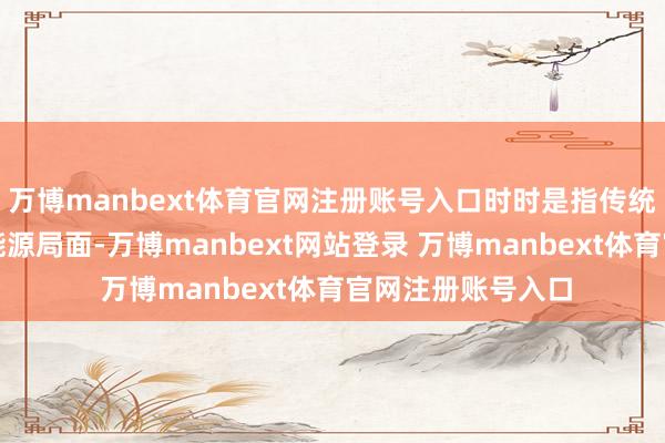 万博manbext体育官网注册账号入口时时是指传统能源除外的各式能源局面-万博manbext网站登录 万博manbext体育官网注册账号入口