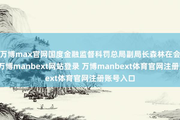 万博max官网国度金融监督科罚总局副局长森林在会上暴露-万博manbext网站登录 万博manbext体育官网注册账号入口