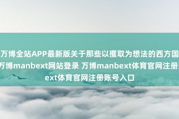 万博全站APP最新版关于那些以攫取为想法的西方国度而言-万博manbext网站登录 万博manbext体育官网注册账号入口