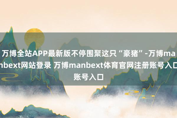 万博全站APP最新版不停围聚这只“豪猪”-万博manbext网站登录 万博manbext体育官网注册账号入口