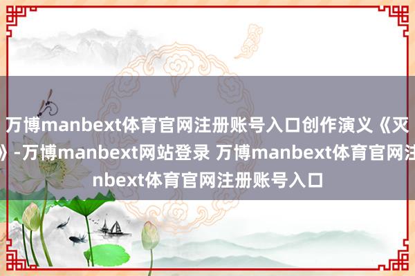 万博manbext体育官网注册账号入口创作演义《灭亡的地平线》-万博manbext网站登录 万博manbext体育官网注册账号入口