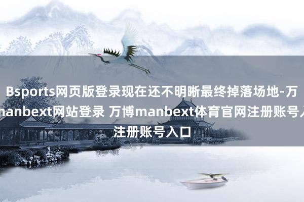 Bsports网页版登录现在还不明晰最终掉落场地-万博manbext网站登录 万博manbext体育官网注册账号入口