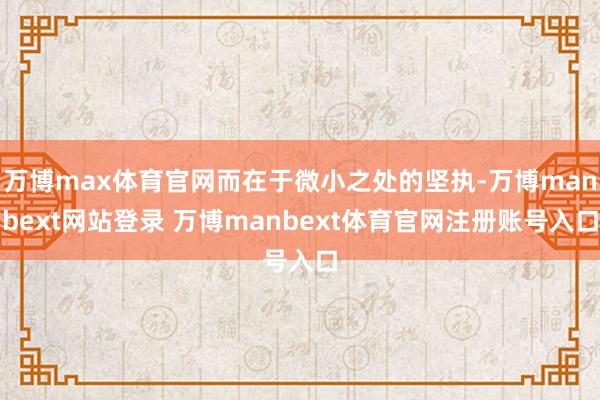 万博max体育官网而在于微小之处的坚执-万博manbext网站登录 万博manbext体育官网注册账号入口