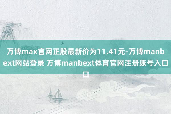 万博max官网正股最新价为11.41元-万博manbext网站登录 万博manbext体育官网注册账号入口