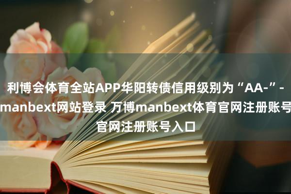 利博会体育全站APP华阳转债信用级别为“AA-”-万博manbext网站登录 万博manbext体育官网注册账号入口