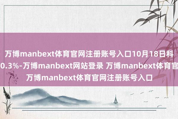 万博manbext体育官网注册账号入口10月18日科华转债收盘飞腾0.3%-万博manbext网站登录 万博manbext体育官网注册账号入口