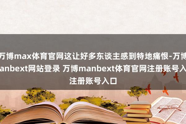 万博max体育官网这让好多东谈主感到特地痛恨-万博manbext网站登录 万博manbext体育官网注册账号入口