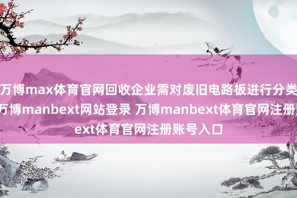 万博max体育官网回收企业需对废旧电路板进行分类与检测-万博manbext网站登录 万博manbext体育官网注册账号入口