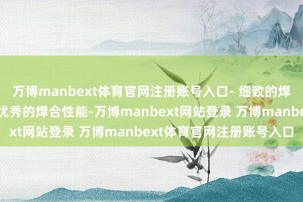 万博manbext体育官网注册账号入口- 细致的焊合性能：这种合金具有优秀的焊合性能-万博manbext网站登录 万博manbext体育官网注册账号入口