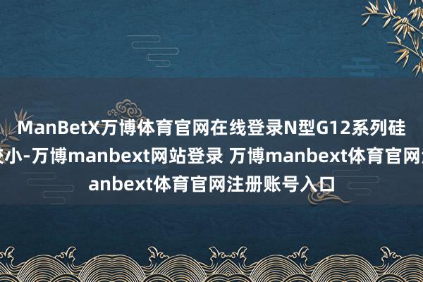 ManBetX万博体育官网在线登录N型G12系列硅片跌幅相对较小-万博manbext网站登录 万博manbext体育官网注册账号入口