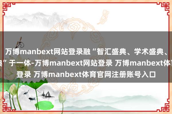 万博manbext网站登录融“智汇盛典、学术盛典、品牌盛典、金牌盛典”于一体-万博manbext网站登录 万博manbext体育官网注册账号入口