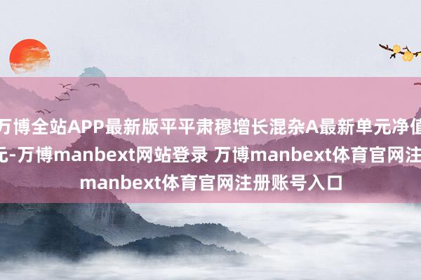 万博全站APP最新版平平肃穆增长混杂A最新单元净值为0.8151元-万博manbext网站登录 万博manbext体育官网注册账号入口