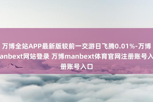 万博全站APP最新版较前一交游日飞腾0.01%-万博manbext网站登录 万博manbext体育官网注册账号入口