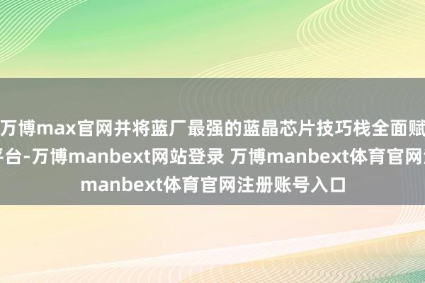 万博max官网并将蓝厂最强的蓝晶芯片技巧栈全面赋能骁龙旗舰平台-万博manbext网站登录 万博manbext体育官网注册账号入口