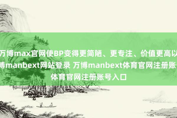 万博max官网使BP变得更简陋、更专注、价值更高以来-万博manbext网站登录 万博manbext体育官网注册账号入口