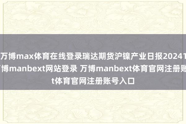 万博max体育在线登录瑞达期货沪镍产业日报20241029-万博manbext网站登录 万博manbext体育官网注册账号入口